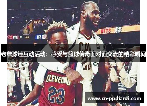 老詹球迷互动活动：感受与篮球传奇面对面交流的精彩瞬间