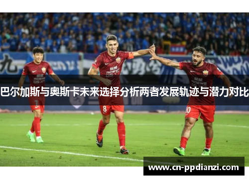 巴尔加斯与奥斯卡未来选择分析两者发展轨迹与潜力对比