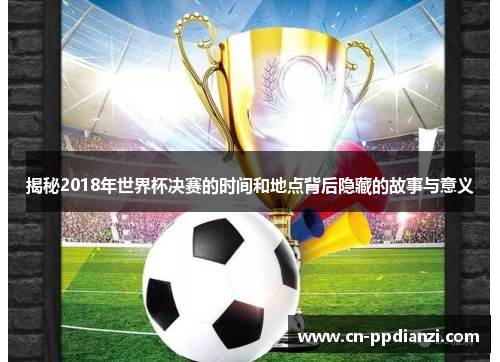 揭秘2018年世界杯决赛的时间和地点背后隐藏的故事与意义