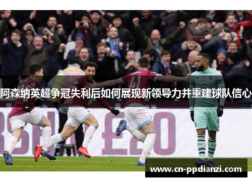 阿森纳英超争冠失利后如何展现新领导力并重建球队信心